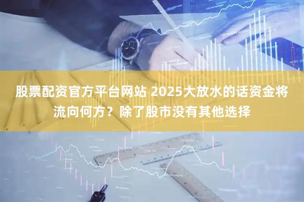 股票配资官方平台网站 2025大放水的话资金将流向何方？除了股市没有其他选择