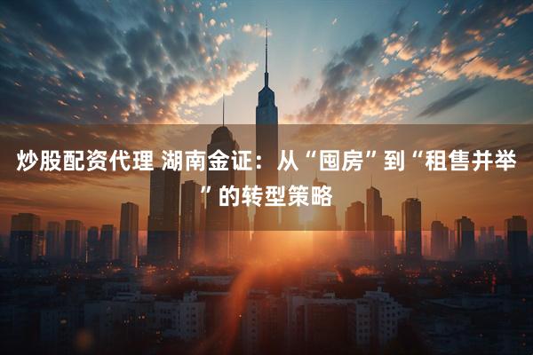 炒股配资代理 湖南金证：从“囤房”到“租售并举”的转型策略