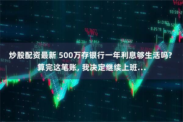 炒股配资最新 500万存银行一年利息够生活吗? 算完这笔账, 我决定继续上班…