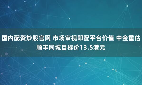 国内配资炒股官网 市场审视即配平台价值 中金重估顺丰同城目标价13.5港元