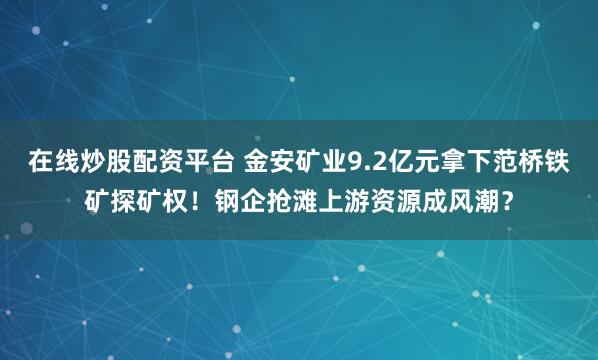 在线炒股配资平台 金安矿业9.2亿元拿下范桥铁矿探矿权！钢企抢滩上游资源成风潮？