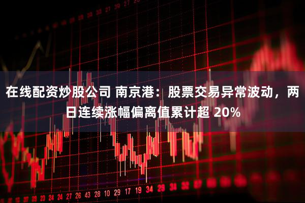 在线配资炒股公司 南京港：股票交易异常波动，两日连续涨幅偏离值累计超 20%