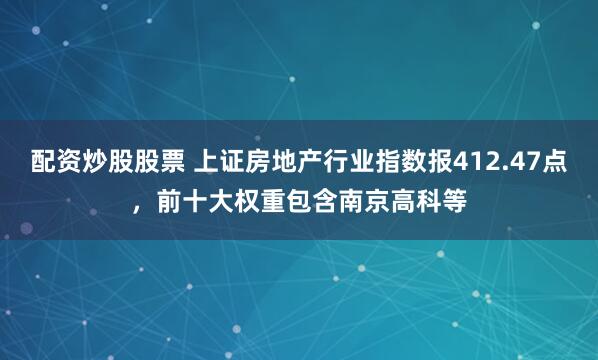 配资炒股股票 上证房地产行业指数报412.47点，前十大权重包含南京高科等