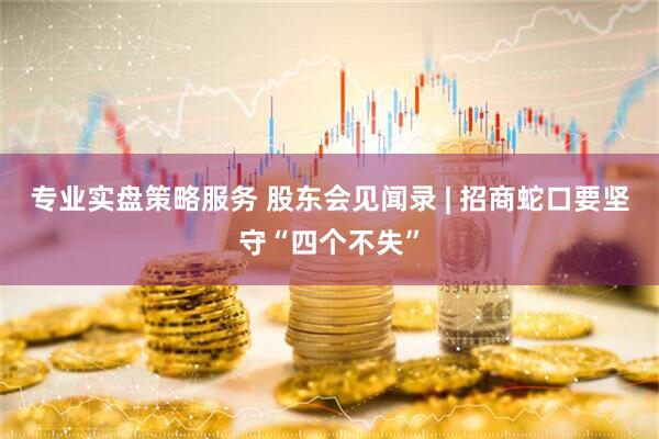 专业实盘策略服务 股东会见闻录 | 招商蛇口要坚守“四个不失”
