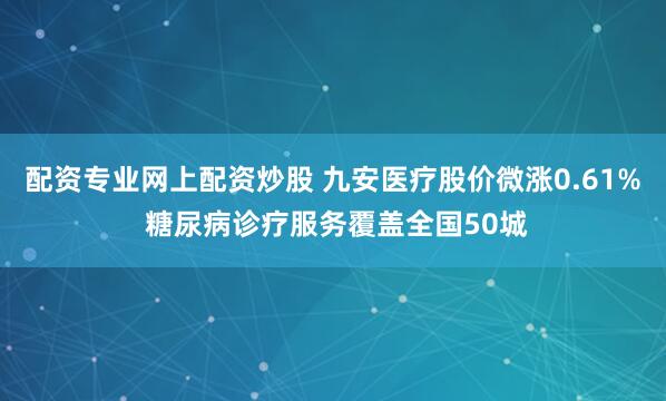 配资专业网上配资炒股 九安医疗股价微涨0.61% 糖尿病诊疗服务覆盖全国50城