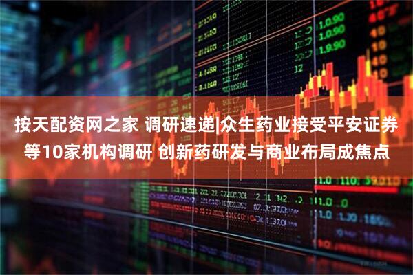 按天配资网之家 调研速递|众生药业接受平安证券等10家机构调研 创新药研发与商业布局成焦点