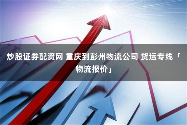 炒股证券配资网 重庆到彭州物流公司 货运专线「物流报价」