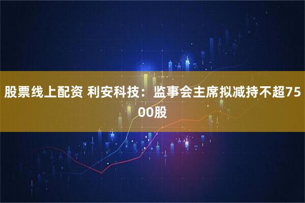 股票线上配资 利安科技：监事会主席拟减持不超7500股