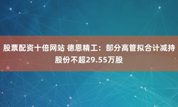 股票配资十倍网站 德恩精工：部分高管拟合计减持股份不超29.55万股