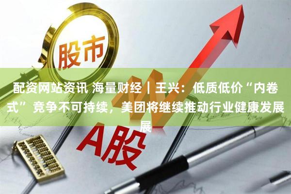 配资网站资讯 海量财经｜王兴：低质低价“内卷式” 竞争不可持续，美团将继续推动行业健康发展