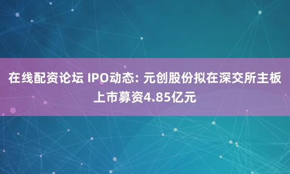 在线配资论坛 IPO动态: 元创股份拟在深交所主板上市募资4.85亿元