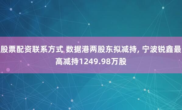 股票配资联系方式 数据港两股东拟减持, 宁波锐鑫最高减持1249.98万股