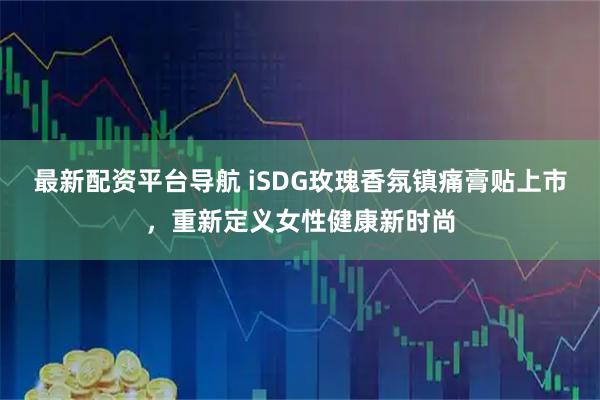 最新配资平台导航 iSDG玫瑰香氛镇痛膏贴上市，重新定义女性健康新时尚